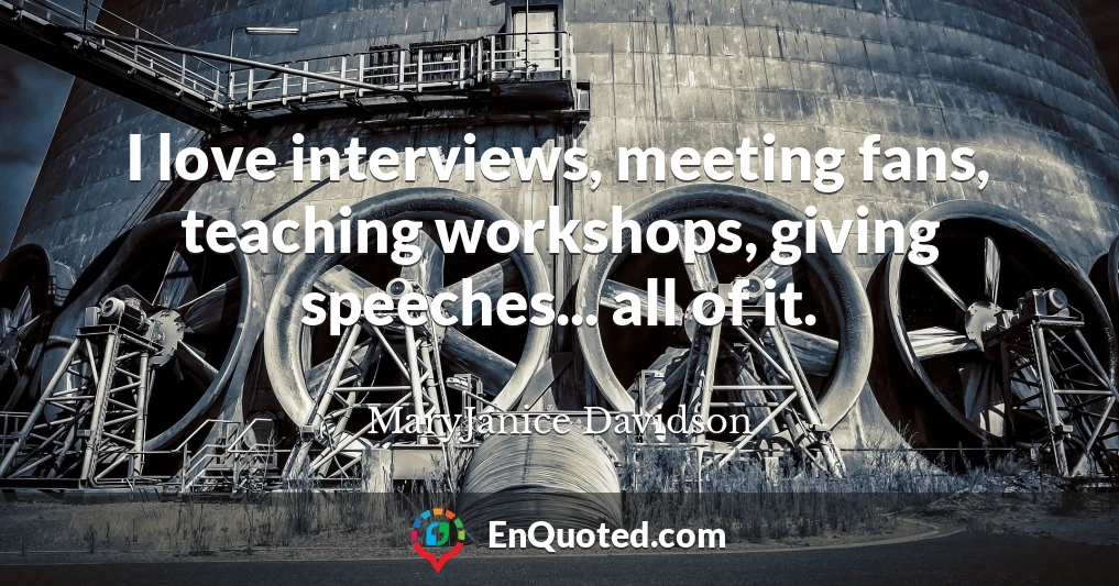 I love interviews, meeting fans, teaching workshops, giving speeches... all of it.