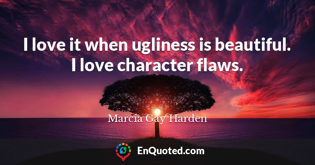 I love it when ugliness is beautiful. I love character flaws.