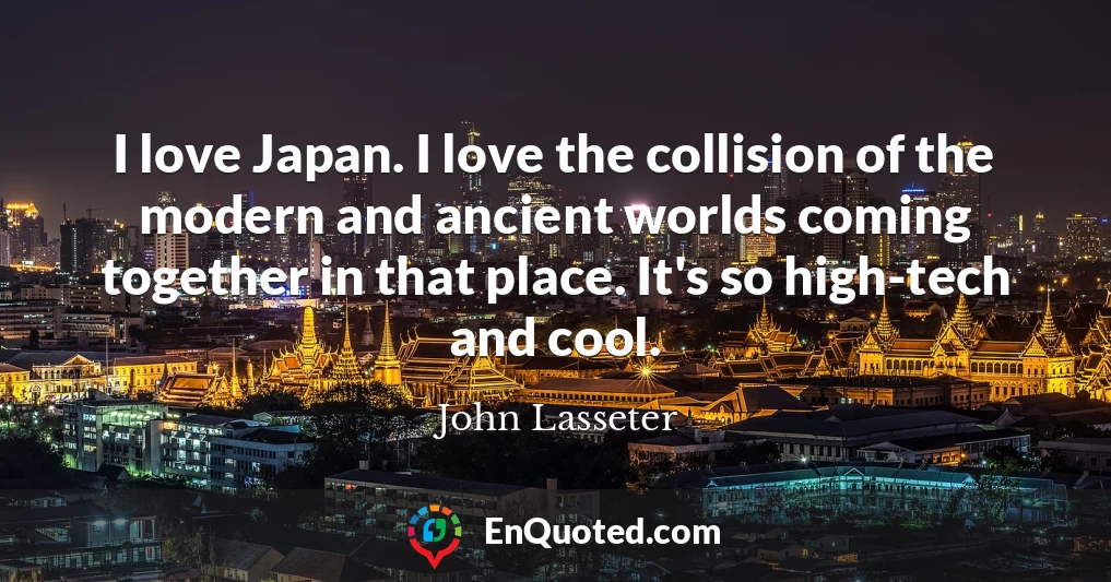 I love Japan. I love the collision of the modern and ancient worlds coming together in that place. It's so high-tech and cool.