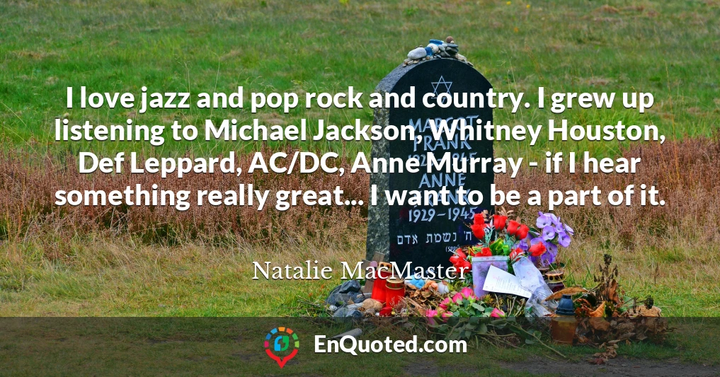 I love jazz and pop rock and country. I grew up listening to Michael Jackson, Whitney Houston, Def Leppard, AC/DC, Anne Murray - if I hear something really great... I want to be a part of it.