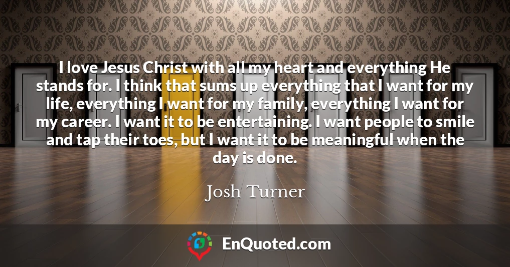 I love Jesus Christ with all my heart and everything He stands for. I think that sums up everything that I want for my life, everything I want for my family, everything I want for my career. I want it to be entertaining. I want people to smile and tap their toes, but I want it to be meaningful when the day is done.