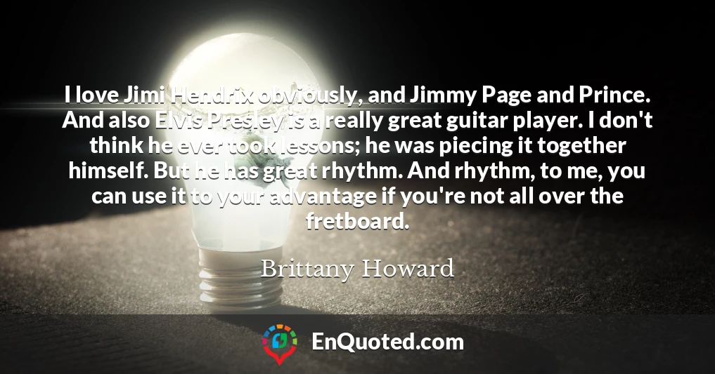 I love Jimi Hendrix obviously, and Jimmy Page and Prince. And also Elvis Presley is a really great guitar player. I don't think he ever took lessons; he was piecing it together himself. But he has great rhythm. And rhythm, to me, you can use it to your advantage if you're not all over the fretboard.