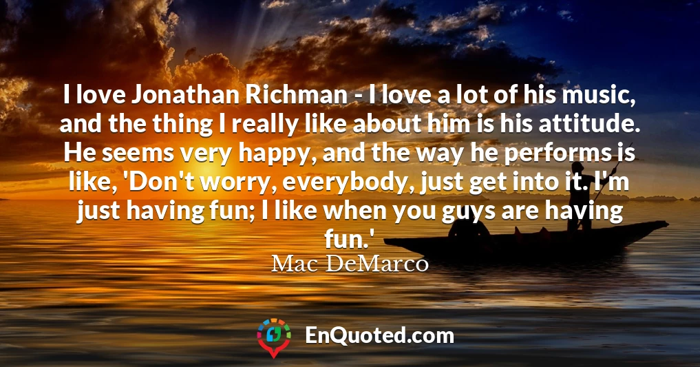 I love Jonathan Richman - I love a lot of his music, and the thing I really like about him is his attitude. He seems very happy, and the way he performs is like, 'Don't worry, everybody, just get into it. I'm just having fun; I like when you guys are having fun.'
