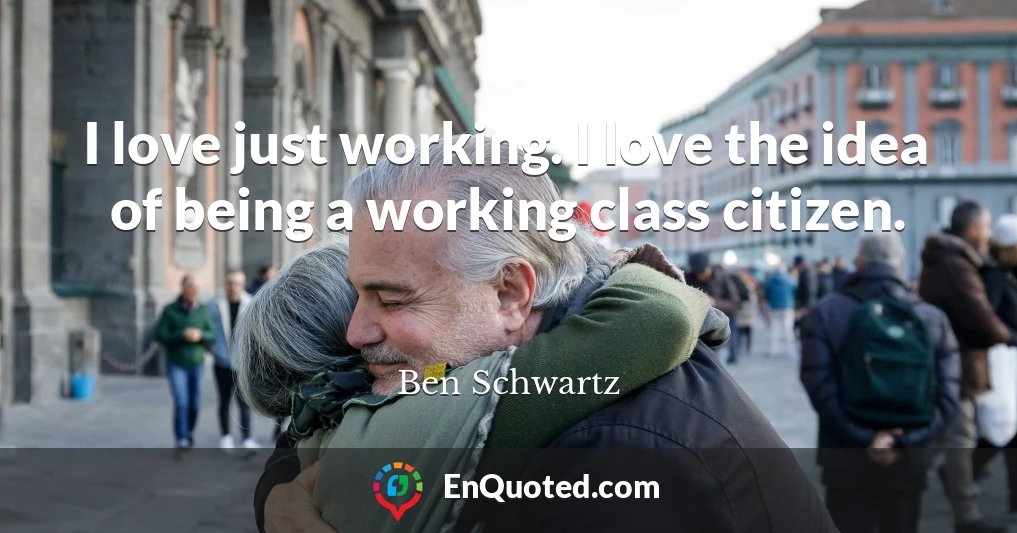 I love just working. I love the idea of being a working class citizen.