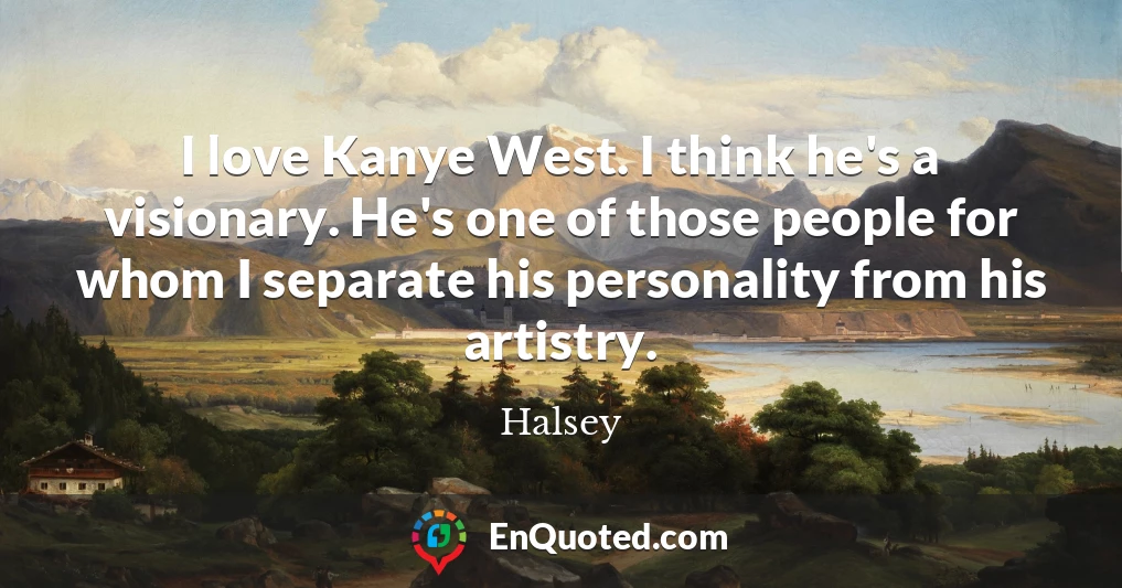 I love Kanye West. I think he's a visionary. He's one of those people for whom I separate his personality from his artistry.