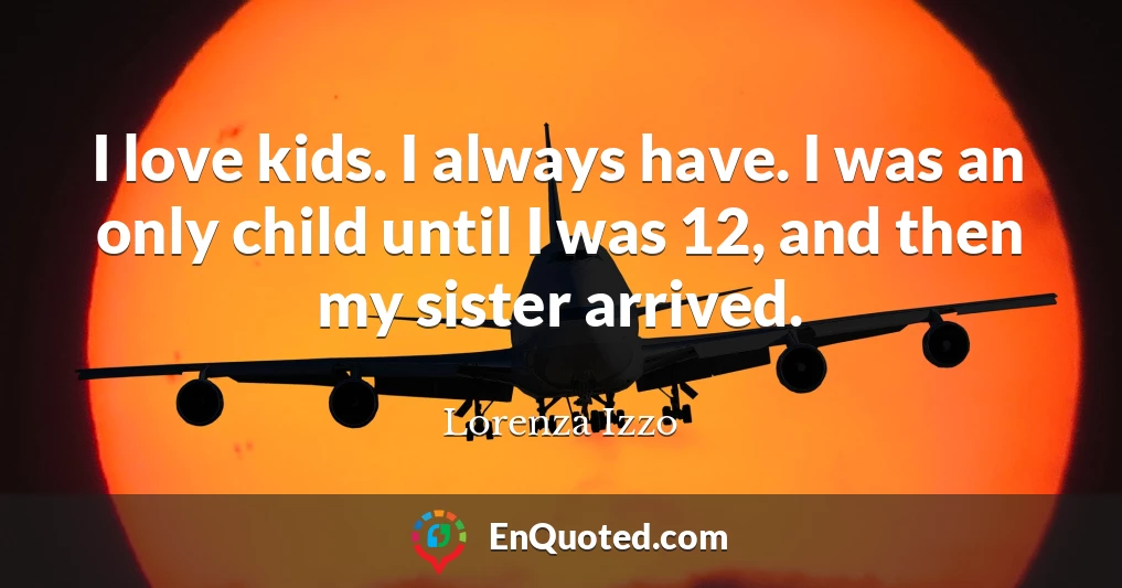 I love kids. I always have. I was an only child until I was 12, and then my sister arrived.