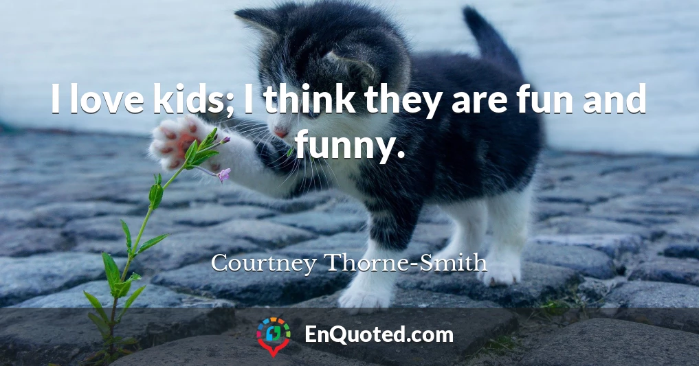 I love kids; I think they are fun and funny.