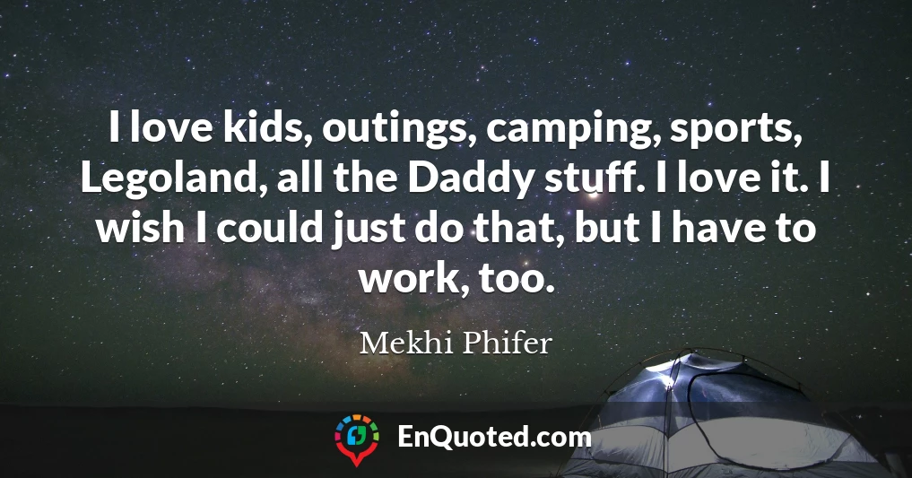 I love kids, outings, camping, sports, Legoland, all the Daddy stuff. I love it. I wish I could just do that, but I have to work, too.