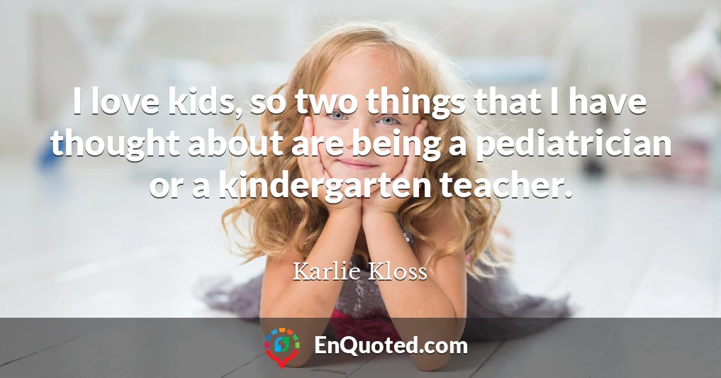 I love kids, so two things that I have thought about are being a pediatrician or a kindergarten teacher.