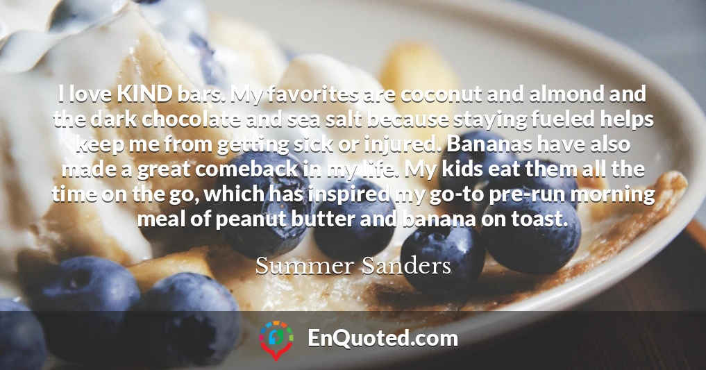 I love KIND bars. My favorites are coconut and almond and the dark chocolate and sea salt because staying fueled helps keep me from getting sick or injured. Bananas have also made a great comeback in my life. My kids eat them all the time on the go, which has inspired my go-to pre-run morning meal of peanut butter and banana on toast.