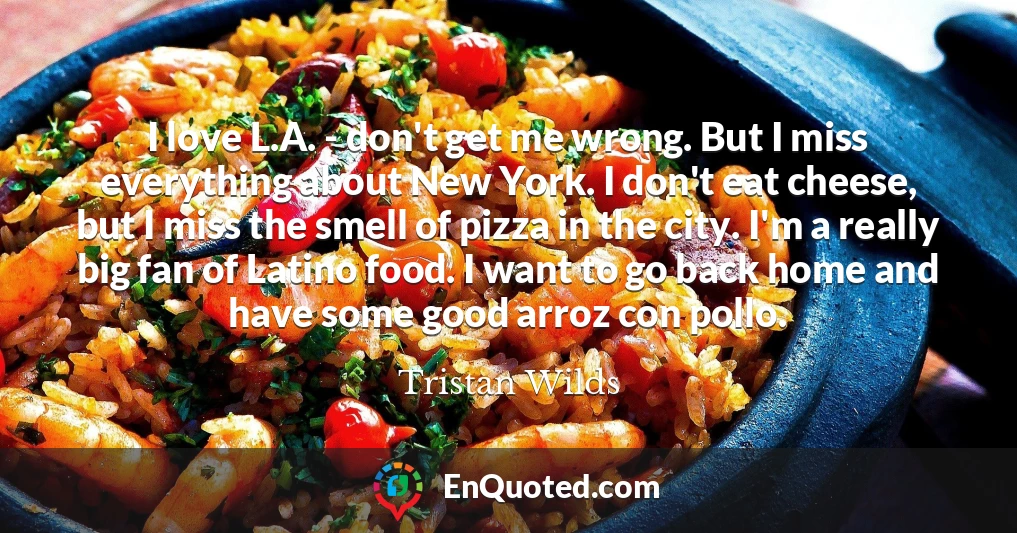 I love L.A. - don't get me wrong. But I miss everything about New York. I don't eat cheese, but I miss the smell of pizza in the city. I'm a really big fan of Latino food. I want to go back home and have some good arroz con pollo.