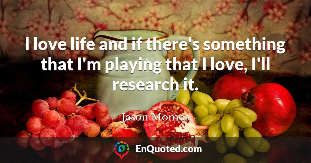 I love life and if there's something that I'm playing that I love, I'll research it.
