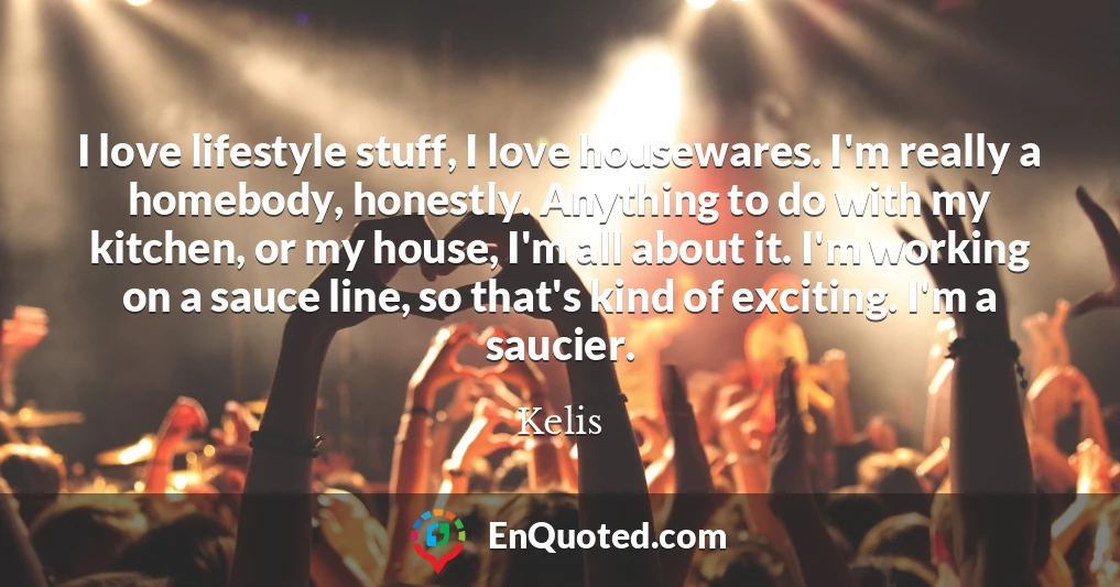 I love lifestyle stuff, I love housewares. I'm really a homebody, honestly. Anything to do with my kitchen, or my house, I'm all about it. I'm working on a sauce line, so that's kind of exciting. I'm a saucier.