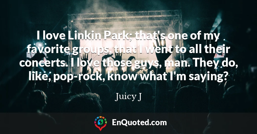 I love Linkin Park; that's one of my favorite groups, that I went to all their concerts. I love those guys, man. They do, like, pop-rock, know what I'm saying?