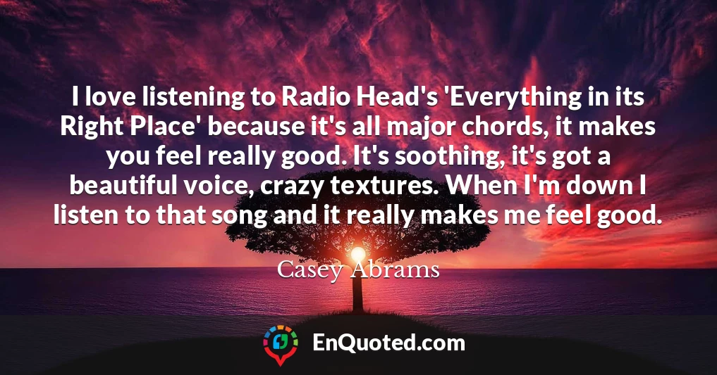 I love listening to Radio Head's 'Everything in its Right Place' because it's all major chords, it makes you feel really good. It's soothing, it's got a beautiful voice, crazy textures. When I'm down I listen to that song and it really makes me feel good.