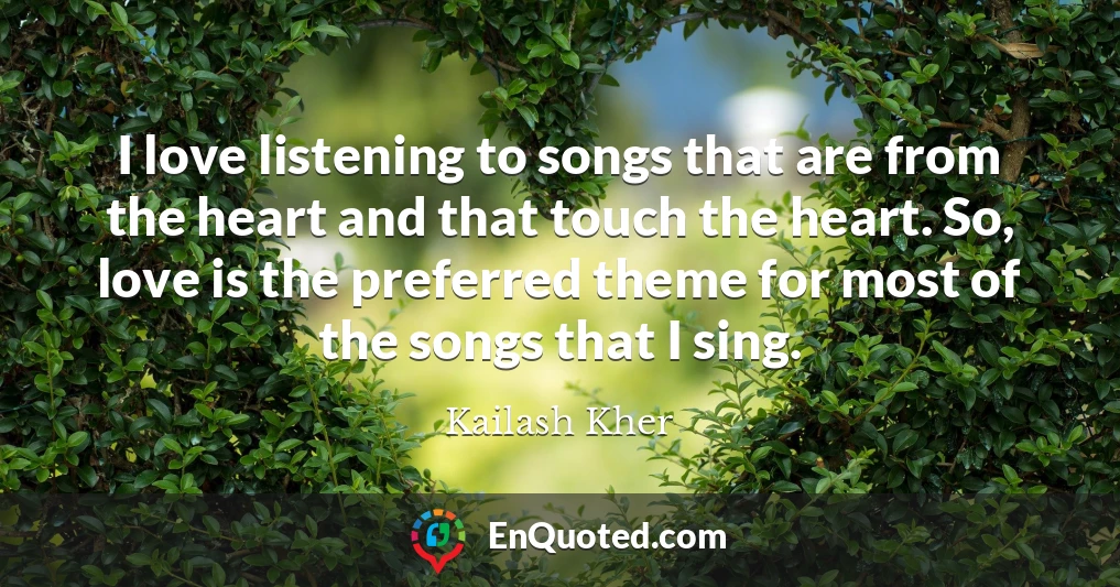 I love listening to songs that are from the heart and that touch the heart. So, love is the preferred theme for most of the songs that I sing.