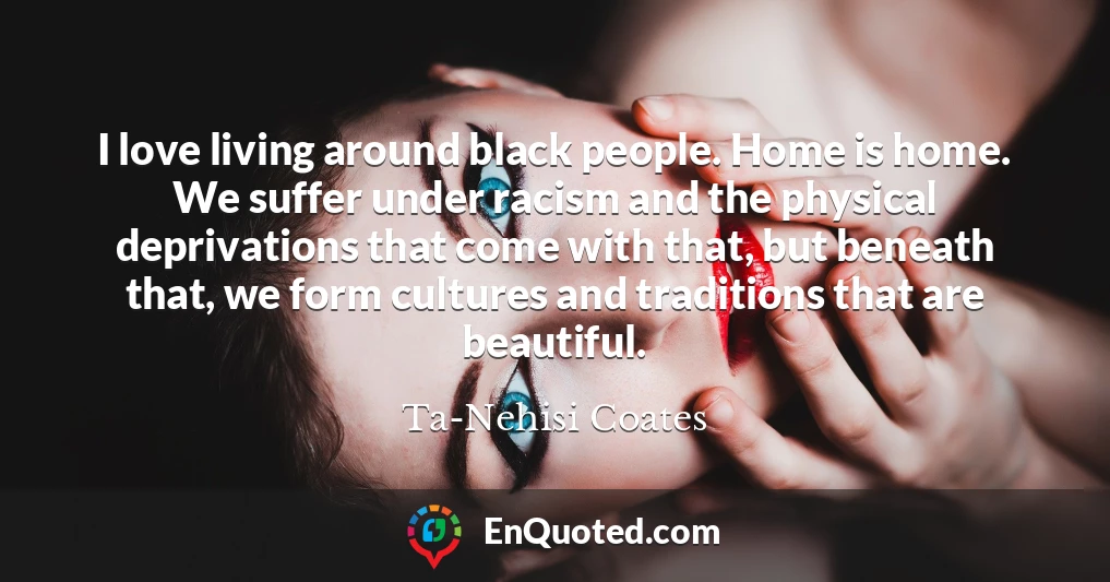 I love living around black people. Home is home. We suffer under racism and the physical deprivations that come with that, but beneath that, we form cultures and traditions that are beautiful.