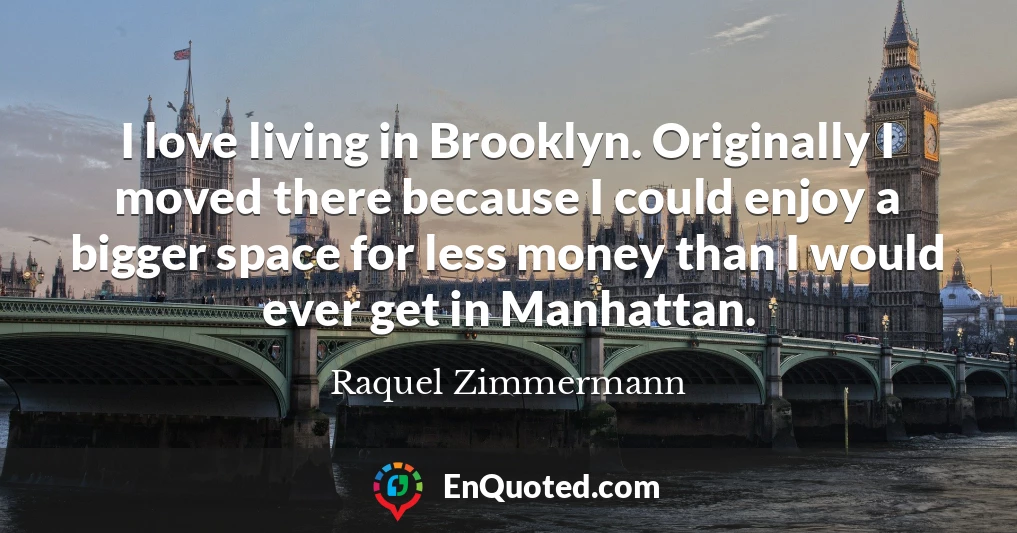 I love living in Brooklyn. Originally I moved there because I could enjoy a bigger space for less money than I would ever get in Manhattan.