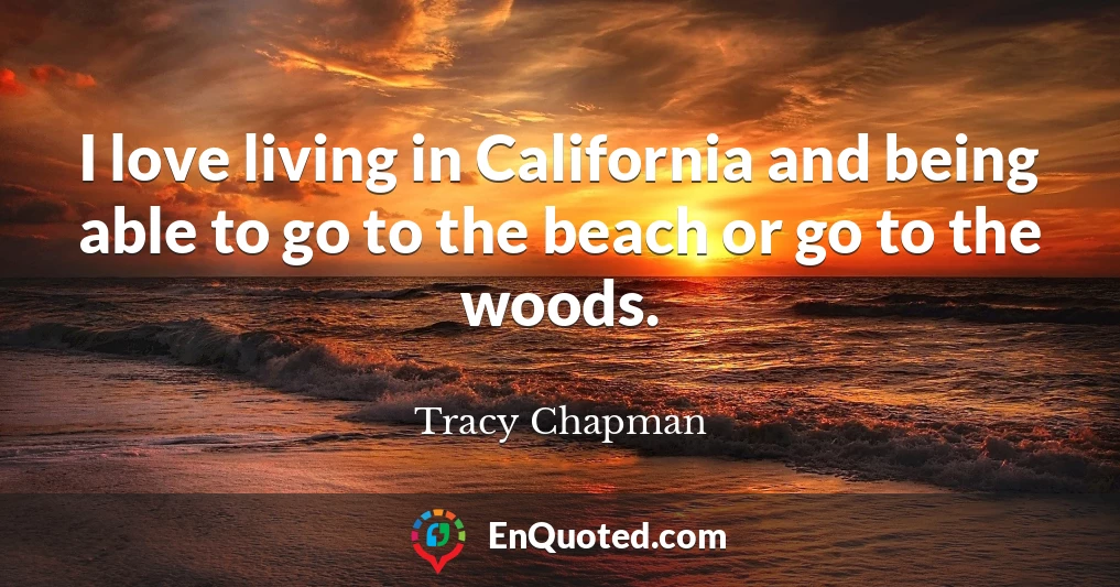 I love living in California and being able to go to the beach or go to the woods.