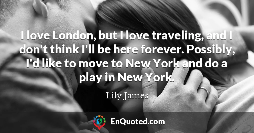 I love London, but I love traveling, and I don't think I'll be here forever. Possibly, I'd like to move to New York and do a play in New York.