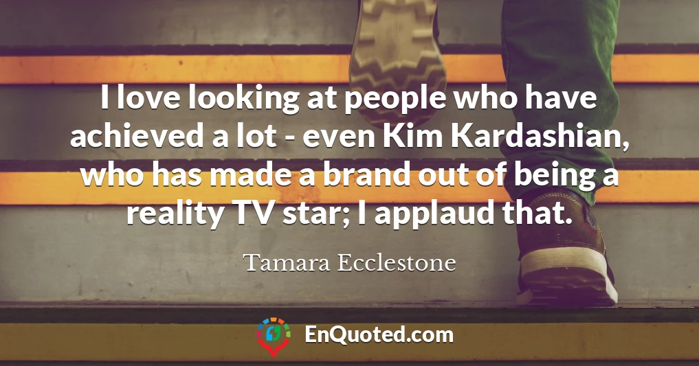 I love looking at people who have achieved a lot - even Kim Kardashian, who has made a brand out of being a reality TV star; I applaud that.