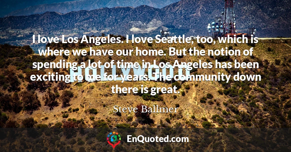 I love Los Angeles. I love Seattle, too, which is where we have our home. But the notion of spending a lot of time in Los Angeles has been exciting to me for years. The community down there is great.