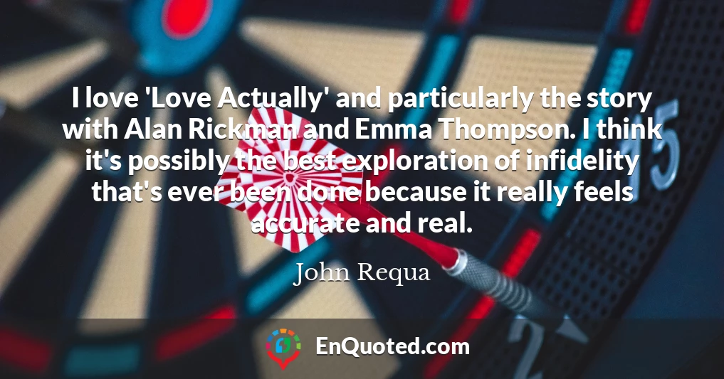 I love 'Love Actually' and particularly the story with Alan Rickman and Emma Thompson. I think it's possibly the best exploration of infidelity that's ever been done because it really feels accurate and real.