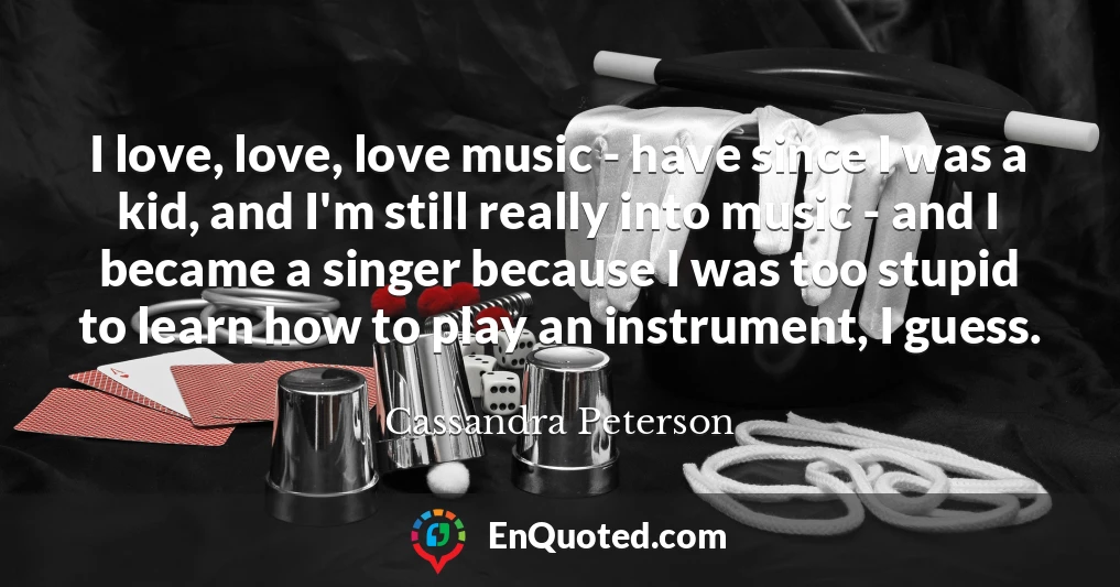 I love, love, love music - have since I was a kid, and I'm still really into music - and I became a singer because I was too stupid to learn how to play an instrument, I guess.
