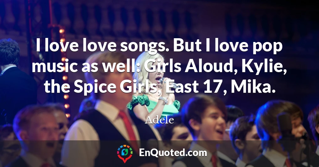 I love love songs. But I love pop music as well: Girls Aloud, Kylie, the Spice Girls, East 17, Mika.