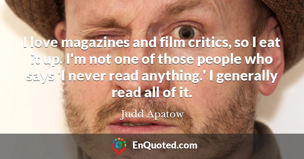 I love magazines and film critics, so I eat it up. I'm not one of those people who says 'I never read anything.' I generally read all of it.