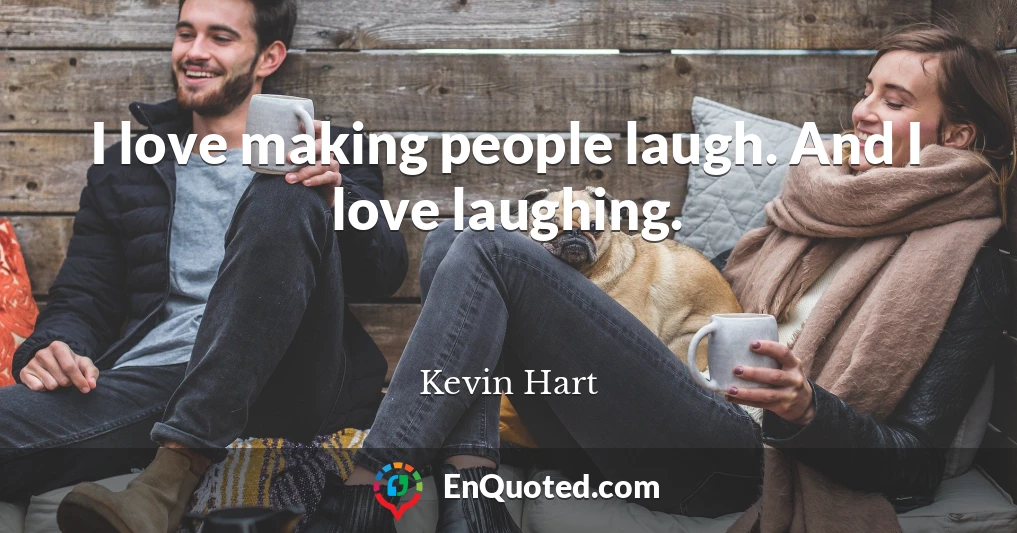 I love making people laugh. And I love laughing.