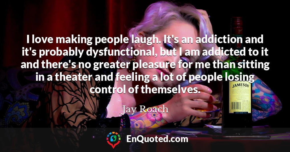 I love making people laugh. It's an addiction and it's probably dysfunctional, but I am addicted to it and there's no greater pleasure for me than sitting in a theater and feeling a lot of people losing control of themselves.