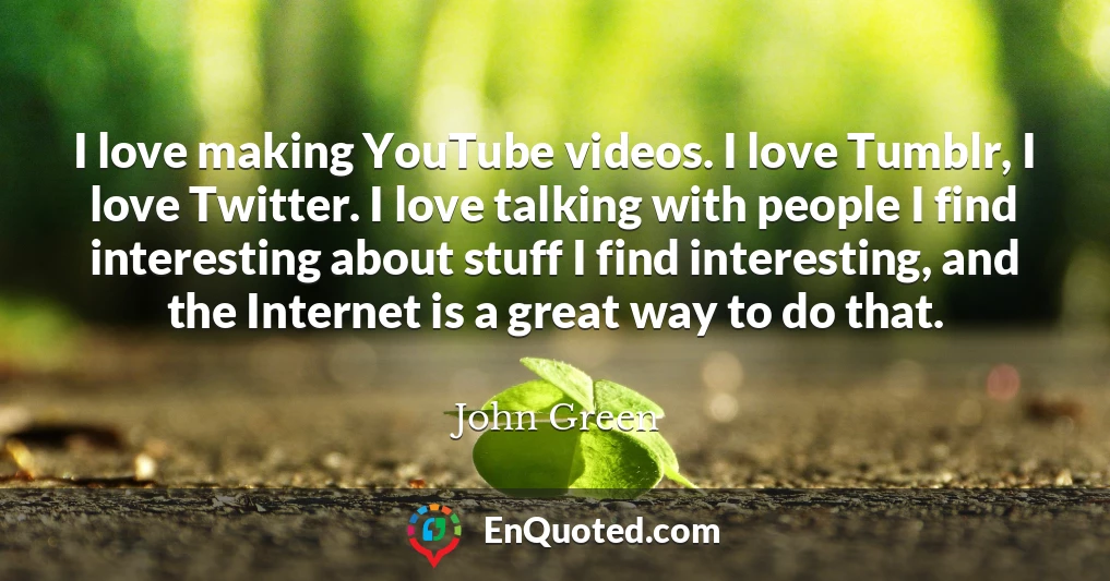 I love making YouTube videos. I love Tumblr, I love Twitter. I love talking with people I find interesting about stuff I find interesting, and the Internet is a great way to do that.