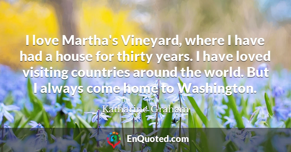 I love Martha's Vineyard, where I have had a house for thirty years. I have loved visiting countries around the world. But I always come home to Washington.