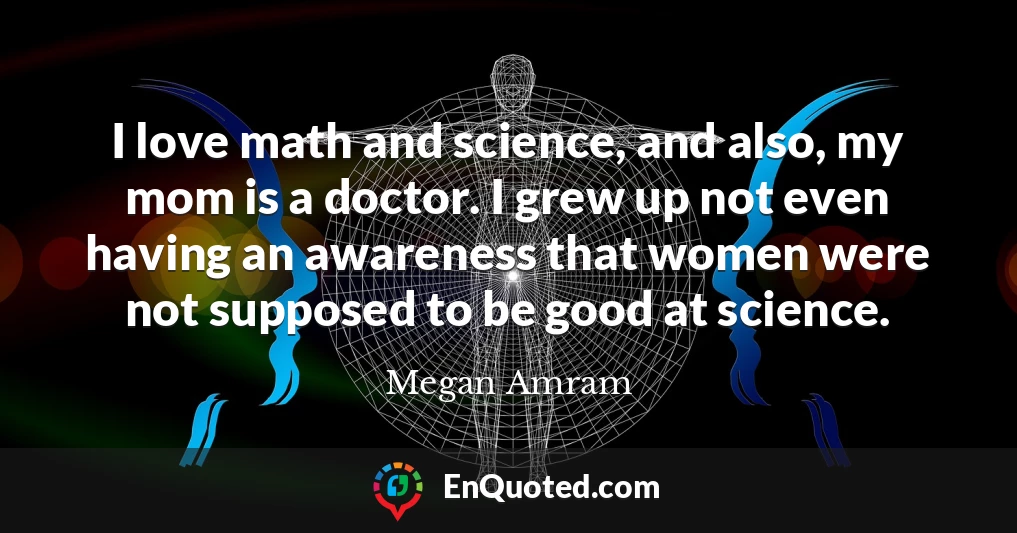 I love math and science, and also, my mom is a doctor. I grew up not even having an awareness that women were not supposed to be good at science.