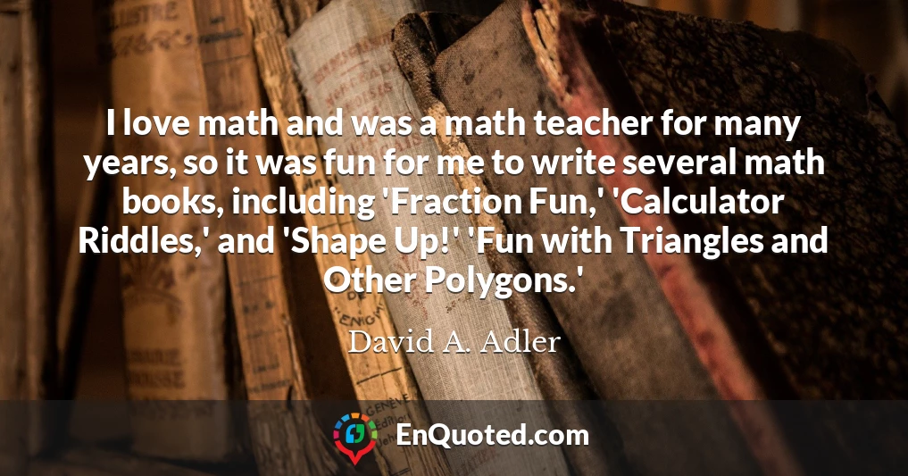 I love math and was a math teacher for many years, so it was fun for me to write several math books, including 'Fraction Fun,' 'Calculator Riddles,' and 'Shape Up!' 'Fun with Triangles and Other Polygons.'