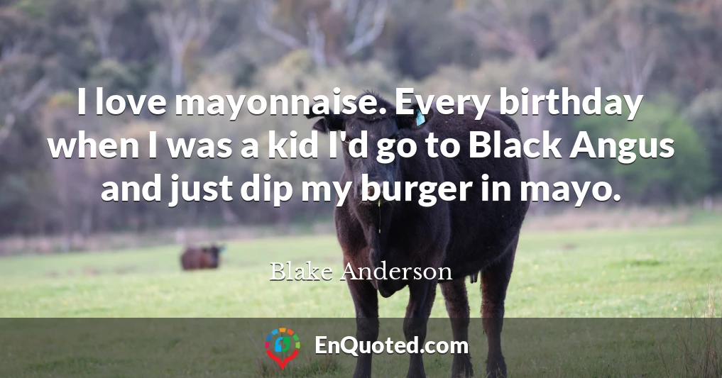 I love mayonnaise. Every birthday when I was a kid I'd go to Black Angus and just dip my burger in mayo.