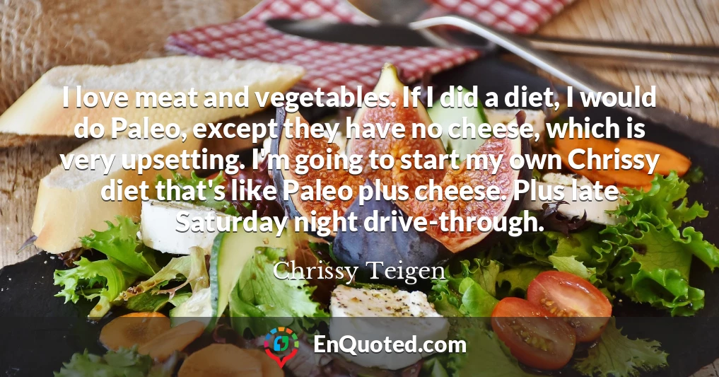 I love meat and vegetables. If I did a diet, I would do Paleo, except they have no cheese, which is very upsetting. I'm going to start my own Chrissy diet that's like Paleo plus cheese. Plus late Saturday night drive-through.