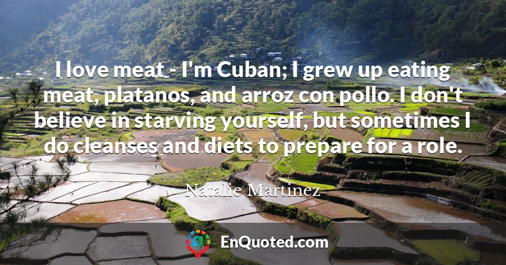 I love meat - I'm Cuban; I grew up eating meat, platanos, and arroz con pollo. I don't believe in starving yourself, but sometimes I do cleanses and diets to prepare for a role.