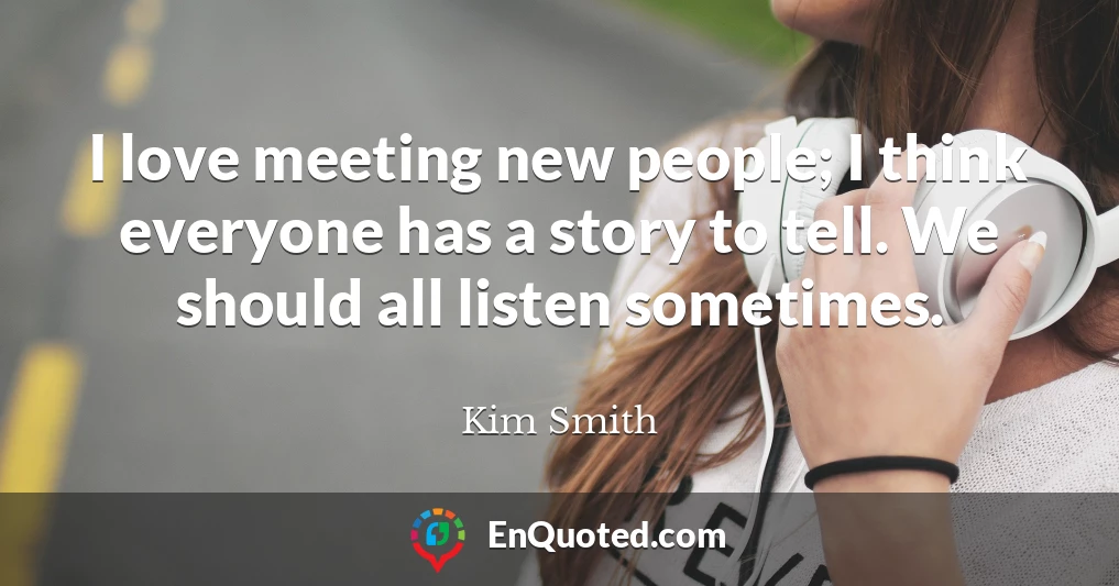 I love meeting new people; I think everyone has a story to tell. We should all listen sometimes.