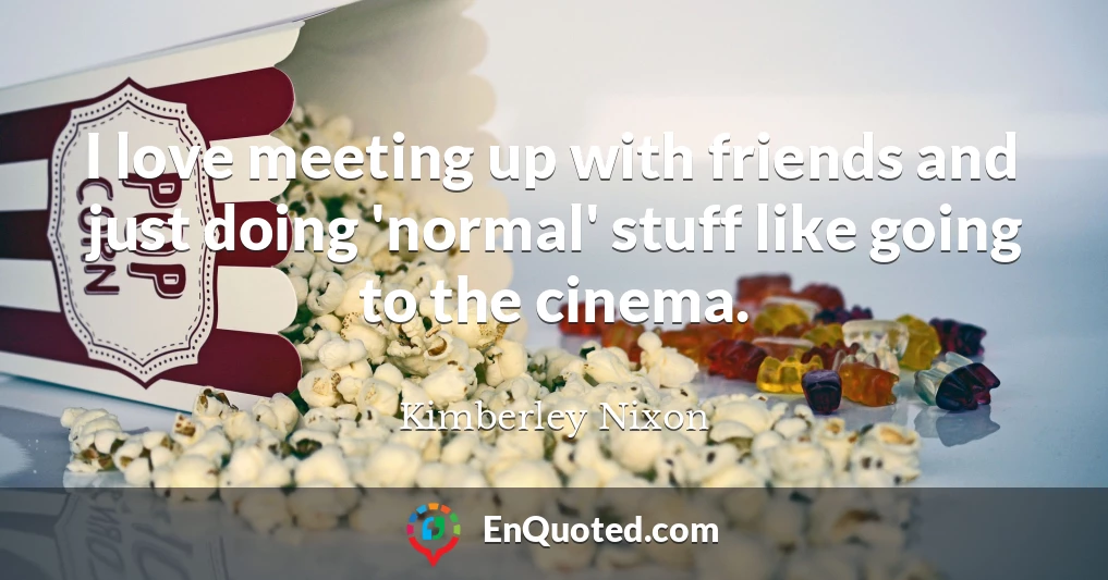 I love meeting up with friends and just doing 'normal' stuff like going to the cinema.