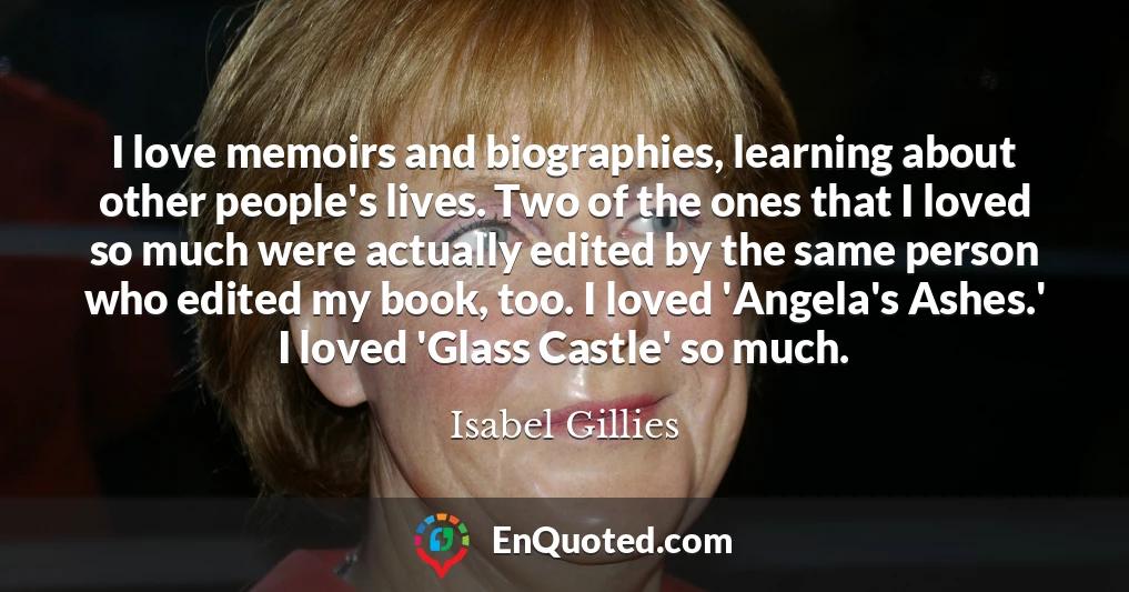 I love memoirs and biographies, learning about other people's lives. Two of the ones that I loved so much were actually edited by the same person who edited my book, too. I loved 'Angela's Ashes.' I loved 'Glass Castle' so much.