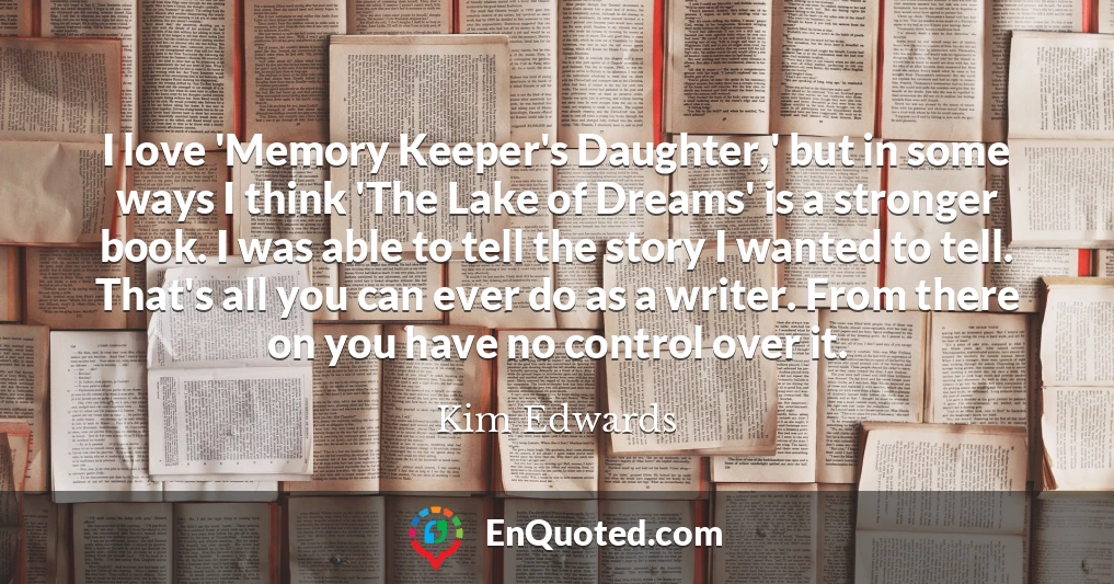 I love 'Memory Keeper's Daughter,' but in some ways I think 'The Lake of Dreams' is a stronger book. I was able to tell the story I wanted to tell. That's all you can ever do as a writer. From there on you have no control over it.