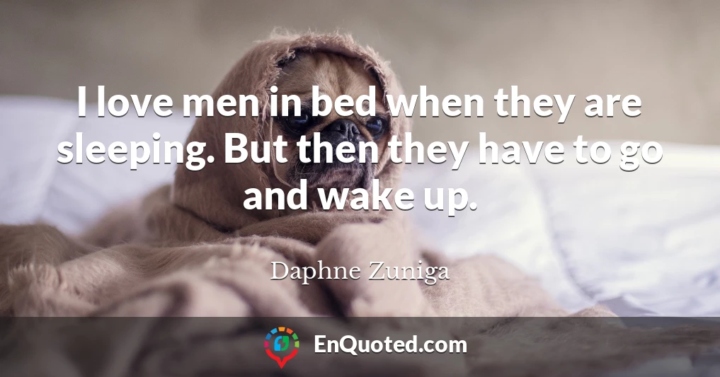 I love men in bed when they are sleeping. But then they have to go and wake up.