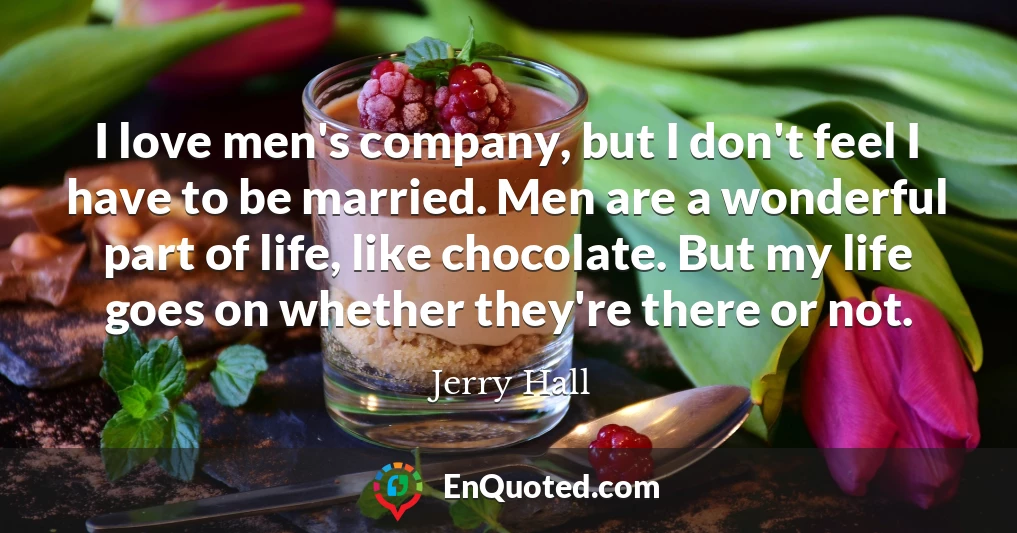 I love men's company, but I don't feel I have to be married. Men are a wonderful part of life, like chocolate. But my life goes on whether they're there or not.