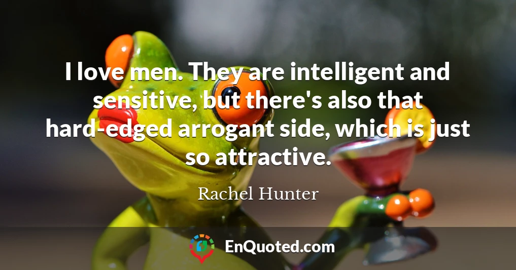 I love men. They are intelligent and sensitive, but there's also that hard-edged arrogant side, which is just so attractive.