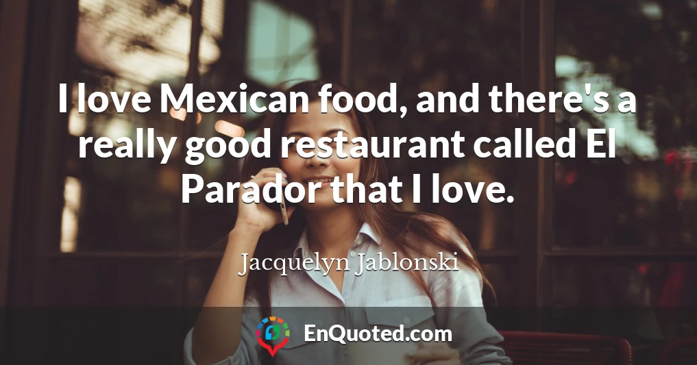 I love Mexican food, and there's a really good restaurant called El Parador that I love.