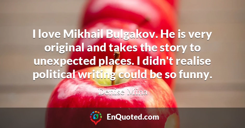 I love Mikhail Bulgakov. He is very original and takes the story to unexpected places. I didn't realise political writing could be so funny.