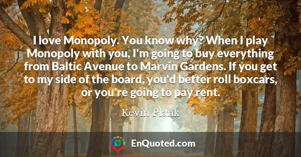 I love Monopoly. You know why? When I play Monopoly with you, I'm going to buy everything from Baltic Avenue to Marvin Gardens. If you get to my side of the board, you'd better roll boxcars, or you're going to pay rent.