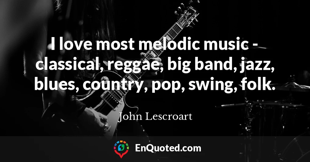 I love most melodic music - classical, reggae, big band, jazz, blues, country, pop, swing, folk.